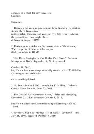 conduct, is a must for any successful
business.
Exercises
1. Research the various generations: baby boomers, Generation
X, and the Y Generation
(millennials). Compare and contrast five differences between
the generations. How might these
differences impact HRM?
2. Review news articles on the current state of the economy.
Which aspects of these articles do you
think can relate to HRM?
1“Use Three Strategies to Cut Health Care Costs,” Business
Management Daily, September 9, 2010, accessed
October 10, 2010,
http://www.businessmanagementdail y.com/articles/23381/1/Use
-3-strategies-to-cut-health-
care-costs/Page1.html.
2“LL Sonic Settles EEOC Lawsuit for $2 Million,” Valencia
County News Bulletin, June 23, 2011.
3“The Cost of Poor Communications,” Sales and Marketing,
December 22, 2006, accessed October 1, 2010,
http://www.allbusiness.com/marketing-advertising/4278862-
1.html.
4“Facebook Use Cuts Productivity at Work,” Economic Times,
July 25, 2009, accessed October 4, 2010,
 