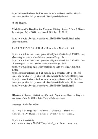 http://economictimes.indiatimes.com/tech/internet/Facebook-
use-cuts-productivity-at-work-Study/articleshow/
4818848.cms.
5“McDonald’s Readies for Massive Hiring Spree,” Fox 5 News,
Las Vegas, May 2010, accessed October 5, 2010,
http://www.fox5vegas.com/news/23661640/detail.html (site
discontinued).
1 . 3 T O D A Y ’ S H R M C H A L L E N G E S • 2 5
http://www.businessmanagementdaily.com/articles/23381/1/Use
-3-strategies-to-cut-health-care-costs/Page1.html
http://www.businessmanagementdaily.com/articles/23381/1/Use
-3-strategies-to-cut-health-care-costs/Page1.html
http://www.allbusiness.com/marketing-advertising/4278862-
1.html
http://economictimes.indiatimes.com/tech/internet/Facebook-
use-cuts-productivity-at-work-Study/articleshow/4818848.cms
http://economictimes.indiatimes.com/tech/internet/Facebook-
use-cuts-productivity-at-work-Study/articleshow/4818848.cms
http://www.fox5vegas.com/news/23661640/detail.html
6Bureau of Labor Statistics, Current Population Survey Report,
accessed July 7, 2011, http://www.bls.gov/cps/
earnings.htm#education.
7Strategic Management Partners, “Unethical Statistics
Announced At Business Leaders Event,” news release,
http://www.consult-
smp.com/archives/2005/02/unethical_stati.html, accessed
 