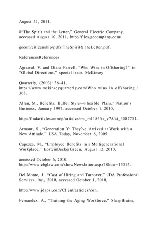 August 31, 2011.
8“The Spirit and the Letter,” General Electric Company,
accessed August 10, 2011, http://files.gecompany.com/
gecom/citizenship/pdfs/TheSpirit&TheLetter.pdf.
ReferencesReferences
Agrawal, V. and Diana Farrell, “Who Wins in Offshoring?” in
“Global Directions,” special issue, McKinsey
Quarterly, (2003): 36–41,
https://www.mckinseyquarterly.com/Who_wins_in_offshoring_1
363.
Allen, M., Benefits, Buffet Style—Flexible Plans,” Nation’s
Business, January 1997, accessed October 1, 2010,
http://findarticles.com/p/articles/mi_m1154/is_v75/ai_4587731.
Armour, S., “Generation Y: They’ve Arrived at Work with a
New Attitude,” USA Today, November 6, 2005.
Capezza, M., “Employee Benefits in a Multigenerational
Workplace,” EpsteinBeckerGreen, August 12, 2010,
accessed October 6, 2010,
http://www.ebglaw.com/showNewsletter.aspx?Show=13313.
Del Monte, J., “Cost of Hiring and Turnover,” JDA Professional
Services, Inc., 2010, accessed October 1, 2010,
http://www.jdapsi.com/Client/articles/coh.
Fernandez, A., “Training the Aging Workforce,” SharpBrains,
 