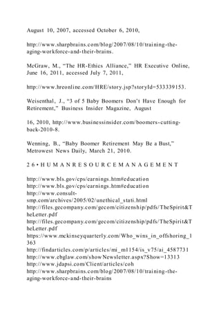 August 10, 2007, accessed October 6, 2010,
http://www.sharpbrains.com/blog/2007/08/10/training-the-
aging-workforce-and-their-brains.
McGraw, M., “The HR-Ethics Alliance,” HR Executive Online,
June 16, 2011, accessed July 7, 2011,
http://www.hreonline.com/HRE/story.jsp?storyId=533339153.
Weisenthal, J., “3 of 5 Baby Boomers Don’t Have Enough for
Retirement,” Business Insider Magazine, August
16, 2010, http://www.businessinsider.com/boomers-cutting-
back-2010-8.
Wenning, B., “Baby Boomer Retirement May Be a Bust,”
Metrowest News Daily, March 21, 2010.
2 6 • H U M A N R E S O U R C E M A N A G E M E N T
http://www.bls.gov/cps/earnings.htm#education
http://www.bls.gov/cps/earnings.htm#education
http://www.consult-
smp.com/archives/2005/02/unethical_stati.html
http://files.gecompany.com/gecom/citizenship/pdfs/TheSpirit&T
heLetter.pdf
http://files.gecompany.com/gecom/citizenship/pdfs/TheSpirit&T
heLetter.pdf
https://www.mckinseyquarterly.com/Who_wins_in_offshoring_1
363
http://findarticles.com/p/articles/mi_m1154/is_v75/ai_4587731
http://www.ebglaw.com/show Newsletter.aspx?Show=13313
http://www.jdapsi.com/Client/articles/coh
http://www.sharpbrains.com/blog/2007/08/10/training-the-
aging-workforce-and-their-brains
 