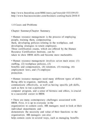 http://www.hreonline.com/HRE/story.jsp?storyId=533339153
http://www.businessinsider.com/boomers-cutting-back-2010-8
1.4 Cases and Problems
Chapter SummaryChapter Summary
• Human resource management is the process of employing
people, training them, compensating
them, developing policies relating to the workplace, and
developing strategies to retain employees.
Three certification exams, which are offered by the Human
Resource Certification Institute, can be
taken to show HRM skills and become more marketable.
• Human resource management involves seven main areas: (1)
staffing, (2) workplace policies, (3)
benefits and compensation, (4) retention, (5) training, (6)
employment laws, and (7) employee
protection.
• Human resource managers need many different types of skills.
Being able to organize, multitask, and
communicate effectively, as well as having specific job skills,
such as how to run a particular
computer program, and a sense of fairness and ethics, is crucial
to a successful career in HRM.
• There are many contemporary challenges associated with
HRM. First, it is up to everyone in the
organization to contain costs. HR managers need to look at their
individual departments and
demonstrate the necessity and value of their functions to the
organization. HR managers can also
help contain costs in several ways, such as managing benefits
 