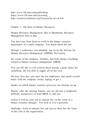 http://www.lib.umn.edu/publishing
https://www.lib.umn.edu/elearning
http://creativecommons.org/licenses/by-nc-sa/4.0/
Chapter 1: The Role of Human Resources
Human Resource Management Day to DayHuman Resource
Management Day to Day
You have just been hired to work in the human resource
department of a small company. You heard about the job
through a conference you attended, put on by the Society for
Human Resource Management (SHRM). Previously,
the owner of the company, Jennifer, had been doing everything
related to human resource management (HRM).
You can tell she is a bit critical about paying a good salary for
something she was able to juggle all on her own.
On your first day, you meet the ten employees and spend several
hours with the company owner, hoping to get a
handle on which human resource processes are already set up.
Shortly after the meeting begins, you see she has a completely
different perspective of what HRM is, and you
realize it will be your job to educate her on the value of a
human resource manager. You look at it as a personal
challenge—both to educate her and also to show her the value
of this role in the organization.
 