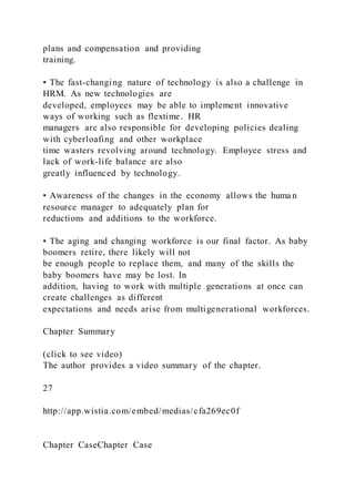 plans and compensation and providing
training.
• The fast-changing nature of technology is also a challenge in
HRM. As new technologies are
developed, employees may be able to implement innovative
ways of working such as flextime. HR
managers are also responsible for developing policies dealing
with cyberloafing and other workplace
time wasters revolving around technology. Employee stress and
lack of work-life balance are also
greatly influenced by technology.
• Awareness of the changes in the economy allows the huma n
resource manager to adequately plan for
reductions and additions to the workforce.
• The aging and changing workforce is our final factor. As baby
boomers retire, there likely will not
be enough people to replace them, and many of the skills the
baby boomers have may be lost. In
addition, having to work with multiple generations at once can
create challenges as different
expectations and needs arise from multigenerational workforces.
Chapter Summary
(click to see video)
The author provides a video summary of the chapter.
27
http://app.wistia.com/embed/medias/cfa269ec0f
Chapter CaseChapter Case
 