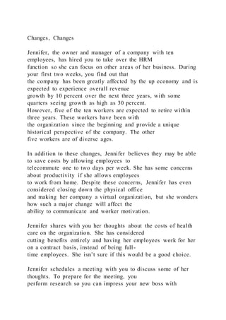 Changes, Changes
Jennifer, the owner and manager of a company with ten
employees, has hired you to take over the HRM
function so she can focus on other areas of her business. During
your first two weeks, you find out that
the company has been greatly affected by the up economy and is
expected to experience overall revenue
growth by 10 percent over the next three years, with some
quarters seeing growth as high as 30 percent.
However, five of the ten workers are expected to retire within
three years. These workers have been with
the organization since the beginning and provide a unique
historical perspective of the company. The other
five workers are of diverse ages.
In addition to these changes, Jennifer believes they may be able
to save costs by allowing employees to
telecommute one to two days per week. She has some concerns
about productivity if she allows employees
to work from home. Despite these concerns, Jennifer has even
considered closing down the physical office
and making her company a virtual organization, but she wonders
how such a major change will affect the
ability to communicate and worker motivation.
Jennifer shares with you her thoughts about the costs of health
care on the organization. She has considered
cutting benefits entirely and having her employees work for her
on a contract basis, instead of being full-
time employees. She isn’t sure if this would be a good choice.
Jennifer schedules a meeting with you to discuss some of her
thoughts. To prepare for the meeting, you
perform research so you can impress your new boss with
 