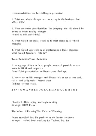 recommendations on the challenges presented.
1. Point out which changes are occurring in the business that
affect HRM.
2. What are some considerations the company and HR should be
aware of when making changes
related to this case study?
3. What would the initial steps be to start planning for these
changes?
4. What would your role be in implementing these changes?
What would Jennifer’s role be?
Team ActivitiesTeam Activities
1. In a group of two to three people, research possible career
paths in HRM and prepare a
PowerPoint presentation to discuss your findings.
2. Interview an HR manager and discuss his or her career path,
skills, and daily tasks. Present your
findings to your class.
2 8 • H U M A N R E S O U R C E M A N A G E M E N T
Chapter 2: Developing and Implementing
Strategic HRM Plans
The Value of PlanningThe Value of Planning
James stumbled into his position as the human resource
manager. He had been working for Techno, Inc. for
 