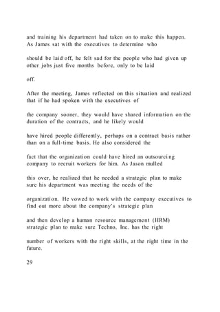 and training his department had taken on to make this happen.
As James sat with the executives to determine who
should be laid off, he felt sad for the people who had given up
other jobs just five months before, only to be laid
off.
After the meeting, James reflected on this situation and realized
that if he had spoken with the executives of
the company sooner, they would have shared information on the
duration of the contracts, and he likely would
have hired people differently, perhaps on a contract basis rather
than on a full-time basis. He also considered the
fact that the organization could have hired an outsourci ng
company to recruit workers for him. As Jason mulled
this over, he realized that he needed a strategic plan to make
sure his department was meeting the needs of the
organization. He vowed to work with the company executives to
find out more about the company’s strategic plan
and then develop a human resource management (HRM)
strategic plan to make sure Techno, Inc. has the right
number of workers with the right skills, at the right time in the
future.
29
 