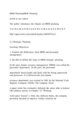 HRM PlanningHRM Planning
(click to see video)
The author introduces the chapter on HRM planning.
3 0 • H U M A N R E S O U R C E M A N A G E M E N T
http://app.wistia.com/embed/medias/4d928521c2
2.1 Strategic Planning
Learning Objectives
1. Explain the differences been HRM and personnel
management.
2. Be able to define the steps in HRM strategic planning.
In the past, human resource management (HRM) was called the
personnel department. In the past, the personnel
department hired people and dealt with the hiring paperwork
and processes. It is believed the first human
resource department was created in 1901 by the National Cash
Register Company (NCR). The company faced
a major strike but eventually defeated the union after a lockout.
(We address unions in Chapter 12 “Working
with Labor Unions”.) After this difficult battle, the company
president decided to improve worker relations by
 