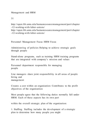 Management and HRM
31
http://open.lib.umn.edu/humanresourcemanagement/part/chapter
-12-working-with-labor-unions/
http://open.lib.umn.edu/humanresourcemanagement/part/chapter
-12-working-with-labor-unions/
Personnel Management Focus HRM Focus
Administering of policies Helping to achieve strategic goals
through people
Stand-alone programs, such as training HRM training programs
that are integrated with company’s mission and values
Personnel department responsible for managing
people
Line managers share joint responsibility in all areas of people
hiring and
management
Creates a cost within an organization Contributes to the profit
objectives of the organization
Most people agree that the following duties normally fall under
HRM. Each of these aspects has its own part
within the overall strategic plan of the organization:
1. Staffing. Staffing includes the development of a strategic
plan to determine how many people you might
 
