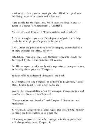 need to hire. Based on the strategic plan, HRM then performs
the hiring process to recruit and select the
right people for the right jobs. We discuss staffing in greater
detail in Chapter 4 “Recruitment”, Chapter 5
“Selection”, and Chapter 6 “Compensation and Benefits”.
2. Basic workplace policies. Development of policies to help
reach the strategic plan’s goals is the job of
HRM. After the policies have been developed, communication
of these policies on safety, security,
scheduling, vacation times, and flextime schedules should be
developed by the HR department. Of course,
the HR managers work closely with supervisors in organizations
to develop these policies. Workplace
policies will be addressed throughout the book.
3. Compensation and benefits. In addition to paychecks, 401(k)
plans, health benefits, and other perks are
usually the responsibility of an HR manager. Compensation and
benefits are discussed in Chapter 6
“Compensation and Benefits” and Chapter 7 “Retention and
Motivation”.
4. Retention. Assessment of employees and strategizing on how
to retain the best employees is a task that
HR managers oversee, but other managers in the organization
will also provide input. Chapter 9
 