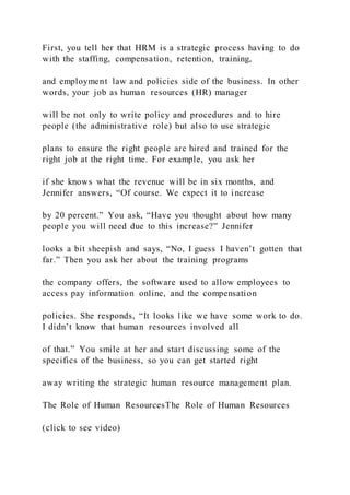 First, you tell her that HRM is a strategic process having to do
with the staffing, compensation, retention, training,
and employment law and policies side of the business. In other
words, your job as human resources (HR) manager
will be not only to write policy and procedures and to hire
people (the administrative role) but also to use strategic
plans to ensure the right people are hired and trained for the
right job at the right time. For example, you ask her
if she knows what the revenue will be in six months, and
Jennifer answers, “Of course. We expect it to increase
by 20 percent.” You ask, “Have you thought about how many
people you will need due to this increase?” Jennifer
looks a bit sheepish and says, “No, I guess I haven’t gotten that
far.” Then you ask her about the training programs
the company offers, the software used to allow employees to
access pay information online, and the compensation
policies. She responds, “It looks like we have some work to do.
I didn’t know that human resources involved all
of that.” You smile at her and start discussing some of the
specifics of the business, so you can get started right
away writing the strategic human resource management plan.
The Role of Human ResourcesThe Role of Human Resources
(click to see video)
 