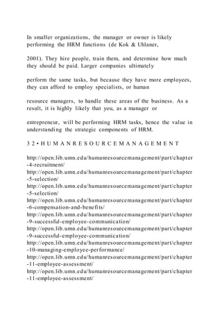 In smaller organizations, the manager or owner is likely
performing the HRM functions (de Kok & Uhlaner,
2001). They hire people, train them, and determine how much
they should be paid. Larger companies ultimately
perform the same tasks, but because they have more employees,
they can afford to employ specialists, or human
resource managers, to handle these areas of the business. As a
result, it is highly likely that you, as a manager or
entrepreneur, will be performing HRM tasks, hence the value in
understanding the strategic components of HRM.
3 2 • H U M A N R E S O U R C E M A N A G E M E N T
http://open.lib.umn.edu/humanresourcemanagement/part/chapter
-4-recruitment/
http://open.lib.umn.edu/humanresourcemanagement/part/chapter
-5-selection/
http://open.lib.umn.edu/humanresourcemanagement/part/chapter
-5-selection/
http://open.lib.umn.edu/humanresourcemanagement/part/chapter
-6-compensation-and-benefits/
http://open.lib.umn.edu/humanresourcemanagement/part/chapter
-9-successful-employee-communication/
http://open.lib.umn.edu/humanresourcemanagement/part/chapter
-9-successful-employee-communication/
http://open.lib.umn.edu/humanresourcemanagement/part/chapter
-10-managing-employee-performance/
http://open.lib.umn.edu/humanresourcemanagement/part/chapter
-11-employee-assessment/
http://open.lib.umn.edu/humanresourcemanagement/part/chapter
-11-employee-assessment/
 