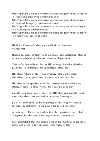 http://open.lib.umn.edu/humanresourcemanagement/par t/chapter
-9-successful-employee-communication/
http://open.lib.umn.edu/humanresourcemanagement/part/chapter
-9-successful-employee-communication/
http://open.lib.umn.edu/humanresourcemanagement/part/chapter
-12-working-with-labor-unions/
http://open.lib.umn.edu/humanresourcemanagement/part/chapter
-13-safety-and-health-at-work/
HRM vs. Personnel ManagementHRM vs. Personnel
Management
Human resource strategy is an elaborate and systematic plan of
action developed by a human resource department.
This definition tells us that an HR strategy includes detailed
pathways to implement HRM strategic plans and
HR plans. Think of the HRM strategic plan as the major
objectives the organization wants to achieve, and the
HR plan as the specific activities carried out to achieve the
strategic plan. In other words, the strategic plan may
include long-term goals, while the HR plan may include short-
term objectives that are tied to the overall strategic
plan. As mentioned at the beginning of this chapter, human
resource departments in the past were called personnel
departments. This term implies that the department provided
“support” for the rest of the organization. Companies
now understand that the human side of the business is the most
important asset in any business (especially in this
 