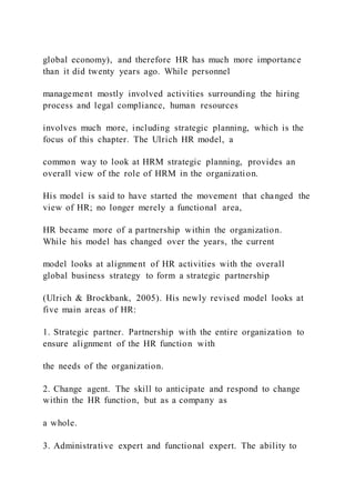 global economy), and therefore HR has much more importance
than it did twenty years ago. While personnel
management mostly involved activities surrounding the hiring
process and legal compliance, human resources
involves much more, including strategic planning, which is the
focus of this chapter. The Ulrich HR model, a
common way to look at HRM strategic planning, provides an
overall view of the role of HRM in the organization.
His model is said to have started the movement that changed the
view of HR; no longer merely a functional area,
HR became more of a partnership within the organization.
While his model has changed over the years, the current
model looks at alignment of HR activities with the overall
global business strategy to form a strategic partnership
(Ulrich & Brockbank, 2005). His newly revised model looks at
five main areas of HR:
1. Strategic partner. Partnership with the entire organization to
ensure alignment of the HR function with
the needs of the organization.
2. Change agent. The skill to anticipate and respond to change
within the HR function, but as a company as
a whole.
3. Administrative expert and functional expert. The ability to
 
