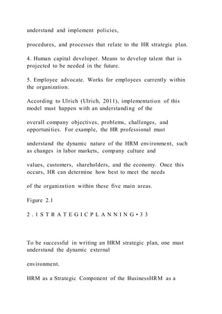 understand and implement policies,
procedures, and processes that relate to the HR strategic plan.
4. Human capital developer. Means to develop talent that is
projected to be needed in the future.
5. Employee advocate. Works for employees currently within
the organization.
According to Ulrich (Ulrich, 2011), implementation of this
model must happen with an understanding of the
overall company objectives, problems, challenges, and
opportunities. For example, the HR professional must
understand the dynamic nature of the HRM environment, such
as changes in labor markets, company culture and
values, customers, shareholders, and the economy. Once this
occurs, HR can determine how best to meet the needs
of the organization within these five main areas.
Figure 2.1
2 . 1 S T R A T E G I C P L A N N I N G • 3 3
To be successful in writing an HRM strategic plan, one must
understand the dynamic external
environment.
HRM as a Strategic Component of the BusinessHRM as a
 