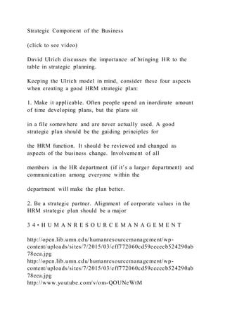 Strategic Component of the Business
(click to see video)
David Ulrich discusses the importance of bringing HR to the
table in strategic planning.
Keeping the Ulrich model in mind, consider these four aspects
when creating a good HRM strategic plan:
1. Make it applicable. Often people spend an inordinate amount
of time developing plans, but the plans sit
in a file somewhere and are never actually used. A good
strategic plan should be the guiding principles for
the HRM function. It should be reviewed and changed as
aspects of the business change. Involvement of all
members in the HR department (if it’s a larger department) and
communication among everyone within the
department will make the plan better.
2. Be a strategic partner. Alignment of corporate values in the
HRM strategic plan should be a major
3 4 • H U M A N R E S O U R C E M A N A G E M E N T
http://open.lib.umn.edu/humanresourcemanagement/wp-
content/uploads/sites/7/2015/03/cff772060cd59eeceeb524290ab
78eea.jpg
http://open.lib.umn.edu/humanresourcemanagement/wp-
content/uploads/sites/7/2015/03/cff772060cd59eeceeb524290ab
78eea.jpg
http://www.youtube.com/v/om-QOUNeWtM
 