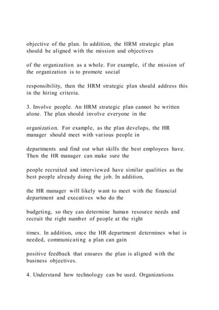 objective of the plan. In addition, the HRM strategic plan
should be aligned with the mission and objectives
of the organization as a whole. For example, if the mission of
the organization is to promote social
responsibility, then the HRM strategic plan should address this
in the hiring criteria.
3. Involve people. An HRM strategic plan cannot be written
alone. The plan should involve everyone in the
organization. For example, as the plan develops, the HR
manager should meet with various people in
departments and find out what skills the best employees have.
Then the HR manager can make sure the
people recruited and interviewed have similar qualities as the
best people already doing the job. In addition,
the HR manager will likely want to meet with the financial
department and executives who do the
budgeting, so they can determine human resource needs and
recruit the right number of people at the right
times. In addition, once the HR department determines what is
needed, communicating a plan can gain
positive feedback that ensures the plan is aligned with the
business objectives.
4. Understand how technology can be used. Organizations
 