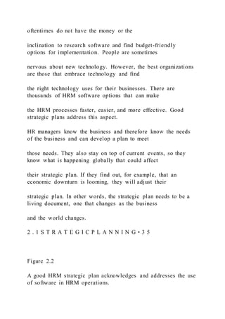 oftentimes do not have the money or the
inclination to research software and find budget-friendly
options for implementation. People are sometimes
nervous about new technology. However, the best organizations
are those that embrace technology and find
the right technology uses for their businesses. There are
thousands of HRM software options that can make
the HRM processes faster, easier, and more effective. Good
strategic plans address this aspect.
HR managers know the business and therefore know the needs
of the business and can develop a plan to meet
those needs. They also stay on top of current events, so they
know what is happening globally that could affect
their strategic plan. If they find out, for example, that an
economic downturn is looming, they will adjust their
strategic plan. In other words, the strategic plan needs to be a
living document, one that changes as the business
and the world changes.
2 . 1 S T R A T E G I C P L A N N I N G • 3 5
Figure 2.2
A good HRM strategic plan acknowledges and addresses the use
of software in HRM operations.
 