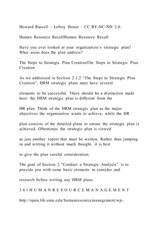 Howard Russell – Lefroy House – CC BY-NC-ND 2.0.
Human Resource RecallHuman Resource Recall
Have you ever looked at your organization’s strategic plan?
What areas does the plan address?
The Steps to Strategic Plan CreationThe Steps to Strategic Plan
Creation
As we addressed in Section 2.1.2 “The Steps to Strategic Plan
Creation”, HRM strategic plans must have several
elements to be successful. There should be a distinction made
here: the HRM strategic plan is different from the
HR plan. Think of the HRM strategic plan as the major
objectives the organization wants to achieve, while the HR
plan consists of the detailed plans to ensure the strategic plan is
achieved. Oftentimes the strategic plan is viewed
as just another report that must be written. Rather than jumping
in and writing it without much thought, it is best
to give the plan careful consideration.
The goal of Section 2 “Conduct a Strategic Analysis” is to
provide you with some basic elements to consider and
research before writing any HRM plans.
3 6 • H U M A N R E S O U R C E M A N A G E M E N T
http://open.lib.umn.edu/humanresourcemanagement/wp-
 