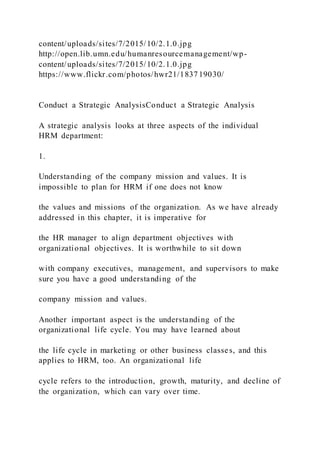 content/uploads/sites/7/2015/10/2.1.0.jpg
http://open.lib.umn.edu/humanresourcemanagement/wp-
content/uploads/sites/7/2015/10/2.1.0.jpg
https://www.flickr.com/photos/hwr21/1837 19030/
Conduct a Strategic AnalysisConduct a Strategic Analysis
A strategic analysis looks at three aspects of the individual
HRM department:
1.
Understanding of the company mission and values. It is
impossible to plan for HRM if one does not know
the values and missions of the organization. As we have already
addressed in this chapter, it is imperative for
the HR manager to align department objectives with
organizational objectives. It is worthwhile to sit down
with company executives, management, and supervisors to make
sure you have a good understanding of the
company mission and values.
Another important aspect is the understanding of the
organizational life cycle. You may have learned about
the life cycle in marketing or other business classes, and this
applies to HRM, too. An organizational life
cycle refers to the introduction, growth, maturity, and decline of
the organization, which can vary over time.
 