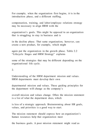 For example, when the organization first begins, it is in the
introduction phase, and a different staffing,
compensation, training, and labor/employee relations strategy
may be necessary to align HRM with the
organization’s goals. This might be opposed to an organization
that is struggling to stay in business and is
in the decline phase. That same organization, however, can
create a new product, for example, which might
again put the organization in the growth phase. Table 2.2
“Lifecycle Stages and HRM Strategy” explains
some of the strategies that may be different depending on the
organizational life cycle.
2.
Understanding of the HRM department mission and values.
HRM departments must develop their own
departmental mission and values. These guiding principles for
the department will change as the company’s
overall mission and values change. Often the mission statement
is a list of what the department does, which
is less of a strategic approach. Brainstorming about HR goals,
values, and priorities is a good way to start.
The mission statement should express how an organization’s
human resources help that organization meet
the business goals. A poor mission statement might read as
 
