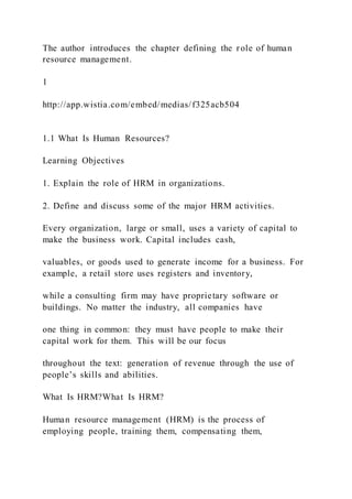 The author introduces the chapter defining the role of human
resource management.
1
http://app.wistia.com/embed/medias/f325acb504
1.1 What Is Human Resources?
Learning Objectives
1. Explain the role of HRM in organizations.
2. Define and discuss some of the major HRM activities.
Every organization, large or small, uses a variety of capital to
make the business work. Capital includes cash,
valuables, or goods used to generate income for a business. For
example, a retail store uses registers and inventory,
while a consulting firm may have proprietary software or
buildings. No matter the industry, all companies have
one thing in common: they must have people to make their
capital work for them. This will be our focus
throughout the text: generation of revenue through the use of
people’s skills and abilities.
What Is HRM?What Is HRM?
Human resource management (HRM) is the process of
employing people, training them, compensating them,
 
