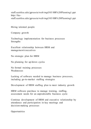 staff.seattleu.edu/gprussia/web/mgt383/HR%20Planning1.ppt
http://fac-
staff.seattleu.edu/gprussia/web/mgt383/HR%20Planning1.ppt
Hiring talented people
Company growth
Technology implementation for business processes
Strengths
Excellent relationship between HRM and
management/executives
No strategic plan for HRM
No planning for up/down cycles
No formal training processes
Weaknesses
Lacking of software needed to manage business processes,
including go-to-market staffing strategies
Development of HRM staffing plan to meet industry growth
HRM software purchase to manage training, staffing,
assessment needs for an unpredictable business cycle
Continue development of HRM and executive relationship by
attendance and participation in key meetings and
decision-making processes
Opportunities
 