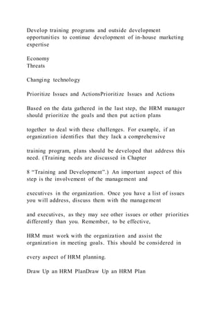 Develop training programs and outside development
opportunities to continue development of in-house marketing
expertise
Economy
Threats
Changing technology
Prioritize Issues and ActionsPrioritize Issues and Actions
Based on the data gathered in the last step, the HRM manager
should prioritize the goals and then put action plans
together to deal with these challenges. For example, if an
organization identifies that they lack a comprehensive
training program, plans should be developed that address this
need. (Training needs are discussed in Chapter
8 “Training and Development”.) An important aspect of this
step is the involvement of the management and
executives in the organization. Once you have a list of issues
you will address, discuss them with the management
and executives, as they may see other issues or other priorities
differently than you. Remember, to be effective,
HRM must work with the organization and assist the
organization in meeting goals. This should be considered in
every aspect of HRM planning.
Draw Up an HRM PlanDraw Up an HRM Plan
 