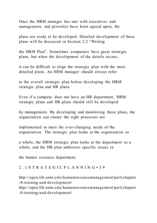 Once the HRM manager has met with executives and
management, and priorities have been agreed upon, the
plans are ready to be developed. Detailed development of these
plans will be discussed in Section 2.2 “Writing
the HRM Plan”. Sometimes companies have great strategic
plans, but when the development of the details occurs,
it can be difficult to align the strategic plan with the more
detailed plans. An HRM manager should always refer
to the overall strategic plan before developing the HRM
strategic plan and HR plans.
Even if a company does not have an HR department, HRM
strategic plans and HR plans should still be developed
by management. By developing and monitoring these plans, the
organization can ensure the right processes are
implemented to meet the ever-changing needs of the
organization. The strategic plan looks at the organization as
a whole, the HRM strategic plan looks at the department as a
whole, and the HR plan addresses specific issues in
the human resource department.
2 . 1 S T R A T E G I C P L A N N I N G • 3 9
http://open.lib.umn.edu/humanresourcemanagement/part/chapter
-8-training-and-development/
http://open.lib.umn.edu/humanresourcemanagement/part/chapter
-8-training-and-development/
 