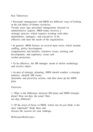 Key Takeaways
• Personnel management and HRM are different ways of looking
at the job duties of human resources.
Twenty years ago, personnel management focused on
administrative aspects. HRM today involves a
strategic process, which requires working with other
departments, managers, and executives to be
effective and meet the needs of the organization.
• In general, HRM focuses on several main areas, which include
staffing, policy development,
compensation and benefits, retention issues, training and
development, and regulatory issues and
worker protection.
• To be effective, the HR manager needs to utilize technology
and involve others.
• As part of strategic planning, HRM should conduct a strategic
analysis, identify HR issues,
determine and prioritize actions, and then draw up the HRM
plan.
Exercises
1. What is the difference between HR plans and HRM strategic
plans? How are they the same? How
are they different?
2. Of the areas of focus in HRM, which one do you think is the
most important? Rank them and
discuss the reasons for your rankings.
ReferencesReferences
 