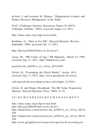 de Kok, J. and Lorraine M. Uhlaner, “Organization Context and
Human Resource Management in the Small
Firm” (Tinbergen Institute Discussion Papers 01-038/3,
Tinbergen Institute, 2001), accessed August 13, 2011,
http://ideas.repec.org/s/dgr/uvatin.html.
Kaufman, G., “How to Fix HR,” Harvard Business Review,
September 2006, accessed July 11, 2011,
http://hbr.org/2006/09/how-to-fix-hr/ar/1.
Losey, M., “HR Comes of Age,” HR Magazine, March 15, 1998,
accessed July 11, 2011, http://findarticles.com/
p/articles/mi_m3495/is_n3_v43/ai_20514399.
Ulrich, D., “Evaluating the Ulrich Model,” Acerta, 2011,
accessed July 11, 2011, http://www.goingforhr.be/extras/
web-specials/hr-according-to-dave-ulrich#ppt_2135261.
Ulrich, D. and Wayne Brockbank, The HR Value Proposition
(Boston: Harvard Business Press, 2005), 9–14.
4 0 • H U M A N R E S O U R C E M A N A G E M E N T
http://ideas.repec.org/s/dgr/uvatin.html
http://hbr.org/2006/09/how-to-fix-hr/ar/1
http://findarticles.com/p/articles/mi_m3495/is_n3_v43/ai_20514
399
http://findarticles.com/p/articles/mi_m3495/is_n3_v43/ai_20514
399
http://www.goingforhr.be/extras/web-specials/hr-according-to-
 
