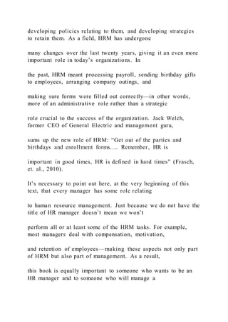 developing policies relating to them, and developing strategies
to retain them. As a field, HRM has undergone
many changes over the last twenty years, giving it an even more
important role in today’s organizations. In
the past, HRM meant processing payroll, sending birthday gifts
to employees, arranging company outings, and
making sure forms were filled out correctly—in other words,
more of an administrative role rather than a strategic
role crucial to the success of the organization. Jack Welch,
former CEO of General Electric and management guru,
sums up the new role of HRM: “Get out of the parties and
birthdays and enrollment forms.… Remember, HR is
important in good times, HR is defined in hard times” (Frasch,
et. al., 2010).
It’s necessary to point out here, at the very beginning of this
text, that every manager has some role relating
to human resource management. Just because we do not have the
title of HR manager doesn’t mean we won’t
perform all or at least some of the HRM tasks. For example,
most managers deal with compensation, motivation,
and retention of employees—making these aspects not only part
of HRM but also part of management. As a result,
this book is equally important to someone who wants to be an
HR manager and to someone who will manage a
 