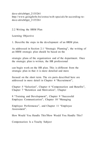 dave-ulrich#ppt_2135261
http://www.goingforhr.be/extras/web-specials/hr-according-to-
dave-ulrich#ppt_2135261
2.2 Writing the HRM Plan
Learning Objective
1. Describe the steps in the development of an HRM plan.
As addressed in Section 2.1 “Strategic Planning”, the writing of
an HRM strategic plan should be based on the
strategic plans of the organization and of the department. Once
the strategic plan is written, the HR professional
can begin work on the HR plan. This is different from the
strategic plan in that it is more detailed and more
focused on the short term. The six parts described here are
addressed in more detail in Chapter 4 “Recruitment”,
Chapter 5 “Selection”, Chapter 6 “Compensation and Benefits”,
Chapter 7 “Retention and Motivation”, Chapter
8 “Training and Development”, Chapter 9 “Successful
Employee Communication”, Chapter 10 “Managing
Employee Performance”, and Chapter 11 “Employee
Assessment”.
How Would You Handle This?How Would You Handle This?
Compensation Is a Touchy Subject
 