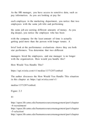 As the HR manager, you have access to sensitive data, such as
pay information. As you are looking at pay for
each employee in the marketing department, you notice that two
employees with the same job title and performing
the same job are earning different amounts of money. As you
dig deeper, you notice the employee who has been
with the company for the least amount of time is actually
getting paid more than the person with longer tenure. A
brief look at the performance evaluations shows they are both
star performers. You determine that two different
managers hired the employees, and one manager is no longer
with the organization. How would you handle this?
How Would You Handle This?
https://api.wistia.com/v1/medias/1371287/embed
The author discusses the How Would You Handle This situation
in this chapter at: https://api.wistia.com/v1/
medias/1371287/embed.
Figure 2.3
41
http://open.lib.umn.edu/humanresourcemanagement/part/chapter
-4-recruitment/
http://open.lib.umn.edu/humanresourcemanagement/part/chapter
-5-selection/
http://open.lib.umn.edu/humanresourcemanagement/part/chapter
 