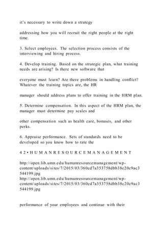 it’s necessary to write down a strategy
addressing how you will recruit the right people at the right
time.
3. Select employees. The selection process consists of the
interviewing and hiring process.
4. Develop training. Based on the strategic plan, what training
needs are arising? Is there new software that
everyone must learn? Are there problems in handling conflict?
Whatever the training topics are, the HR
manager should address plans to offer training in the HRM plan.
5. Determine compensation. In this aspect of the HRM plan, the
manager must determine pay scales and
other compensation such as health care, bonuses, and other
perks.
6. Appraise performance. Sets of standards need to be
developed so you know how to rate the
4 2 • H U M A N R E S O U R C E M A N A G E M E N T
http://open.lib.umn.edu/humanresourcemanagement/wp-
content/uploads/sites/7/2015/03/360cd7a353758dbb38c20c9ac3
544199.jpg
http://open.lib.umn.edu/humanresourcemanagement/wp-
content/uploads/sites/7/2015/03/360cd7a353758dbb38c20c9ac3
544199.jpg
performance of your employees and continue with their
 