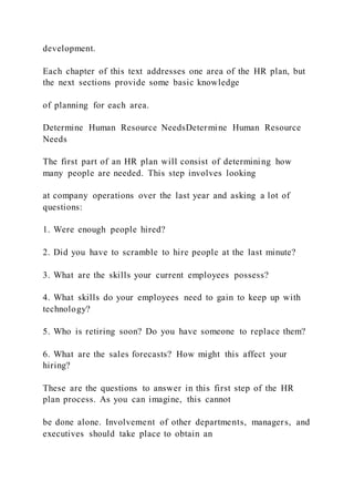 development.
Each chapter of this text addresses one area of the HR plan, but
the next sections provide some basic knowledge
of planning for each area.
Determine Human Resource NeedsDetermine Human Resource
Needs
The first part of an HR plan will consist of determining how
many people are needed. This step involves looking
at company operations over the last year and asking a lot of
questions:
1. Were enough people hired?
2. Did you have to scramble to hire people at the last minute?
3. What are the skills your current employees possess?
4. What skills do your employees need to gain to keep up with
technology?
5. Who is retiring soon? Do you have someone to replace them?
6. What are the sales forecasts? How might this affect your
hiring?
These are the questions to answer in this first step of the HR
plan process. As you can imagine, this cannot
be done alone. Involvement of other departments, managers, and
executives should take place to obtain an
 