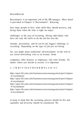 RecruitRecruit
Recruitment is an important job of the HR manager. More detail
is provided in Chapter 4 “Recruitment”. Knowing
how many people to hire, what skills they should possess, and
hiring them when the time is right are major
challenges in the area of recruiting. Hiring individuals who
have not only the skills to do the job but also the
attitude, personality, and fit can be the biggest challenge in
recruiting. Depending on the type of job you are hiring
for, you might place traditional advertisements on the web or
use social networking sites as an avenue. Some
companies offer bonuses to employees who refer friends. No
matter where you decide to recruit, it is important
2 . 2 W R I T I N G T H E H R M P L A N • 4 3
http://open.lib.umn.edu/humanresourcemanagement/part/chapter
-4-recruitment/
http://open.lib.umn.edu/humanresourcemanagement/part/chapter
-4-recruitment/
http://open.lib.umn.edu/humanresourcemanagement/part/chapter
-4-recruitment/
http://open.lib.umn.edu/humanresourcemanagement/part/chapter
-4-recruitment/
to keep in mind that the recruiting process should be fair and
equitable and diversity should be considered. We
 