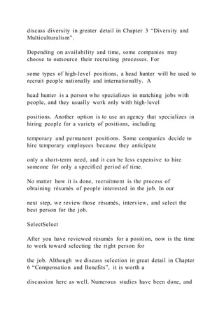 discuss diversity in greater detail in Chapter 3 “Diversity and
Multiculturalism”.
Depending on availability and time, some companies may
choose to outsource their recruiting processes. For
some types of high-level positions, a head hunter will be used to
recruit people nationally and internationally. A
head hunter is a person who specializes in matching jobs with
people, and they usually work only with high-level
positions. Another option is to use an agency that specializes in
hiring people for a variety of positions, including
temporary and permanent positions. Some companies decide to
hire temporary employees because they anticipate
only a short-term need, and it can be less expensive to hire
someone for only a specified period of time.
No matter how it is done, recruitment is the process of
obtaining résumés of people interested in the job. In our
next step, we review those résumés, interview, and select the
best person for the job.
SelectSelect
After you have reviewed résumés for a position, now is the time
to work toward selecting the right person for
the job. Although we discuss selection in great detail in Chapter
6 “Compensation and Benefits”, it is worth a
discussion here as well. Numerous studies have been done, and
 
