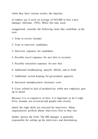 while they have various results, the majority
of studies say it costs an average of $45,000 to hire a new
manager (Herman, 1993). While this may seem
exaggerated, consider the following items that contribute to the
cost:
1. Time to review résumés
2. Time to interview candidates
3. Interview expenses for candidates
4. Possible travel expenses for new hire or recruiter
5. Possible relocation expenses for new hire
6. Additional bookkeeping, payroll, 401(k), and so forth
7. Additional record keeping for government agencies
8. Increased unemployment insurance costs
9. Costs related to lack of productivity while new employee gets
up to speed
Because it is so expensive to hire, it is important to do it right.
First, résumés are reviewed and people who closely
match the right skills are selected for interviews. Many
organizations perform phone interviews first so they can
further narrow the field. The HR manager is generally
responsible for setting up the interviews and determining
 