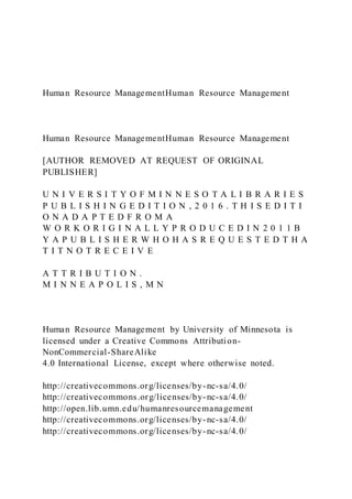Human Resource ManagementHuman Resource Management
Human Resource ManagementHuman Resource Management
[AUTHOR REMOVED AT REQUEST OF ORIGINAL
PUBLISHER]
U N I V E R S I T Y O F M I N N E S O T A L I B R A R I E S
P U B L I S H I N G E D I T I O N , 2 0 1 6 . T H I S E D I T I
O N A D A P T E D F R O M A
W O R K O R I G I N A L L Y P R O D U C E D I N 2 0 1 1 B
Y A P U B L I S H E R W H O H A S R E Q U E S T E D T H A
T I T N O T R E C E I V E
A T T R I B U T I O N .
M I N N E A P O L I S , M N
Human Resource Management by University of Minnesota is
licensed under a Creative Commons Attribution-
NonCommercial-ShareAlike
4.0 International License, except where otherwise noted.
http://creativecommons.org/licenses/by-nc-sa/4.0/
http://creativecommons.org/licenses/by-nc-sa/4.0/
http://open.lib.umn.edu/humanresourcemanagement
http://creativecommons.org/licenses/by-nc-sa/4.0/
http://creativecommons.org/licenses/by-nc-sa/4.0/
 