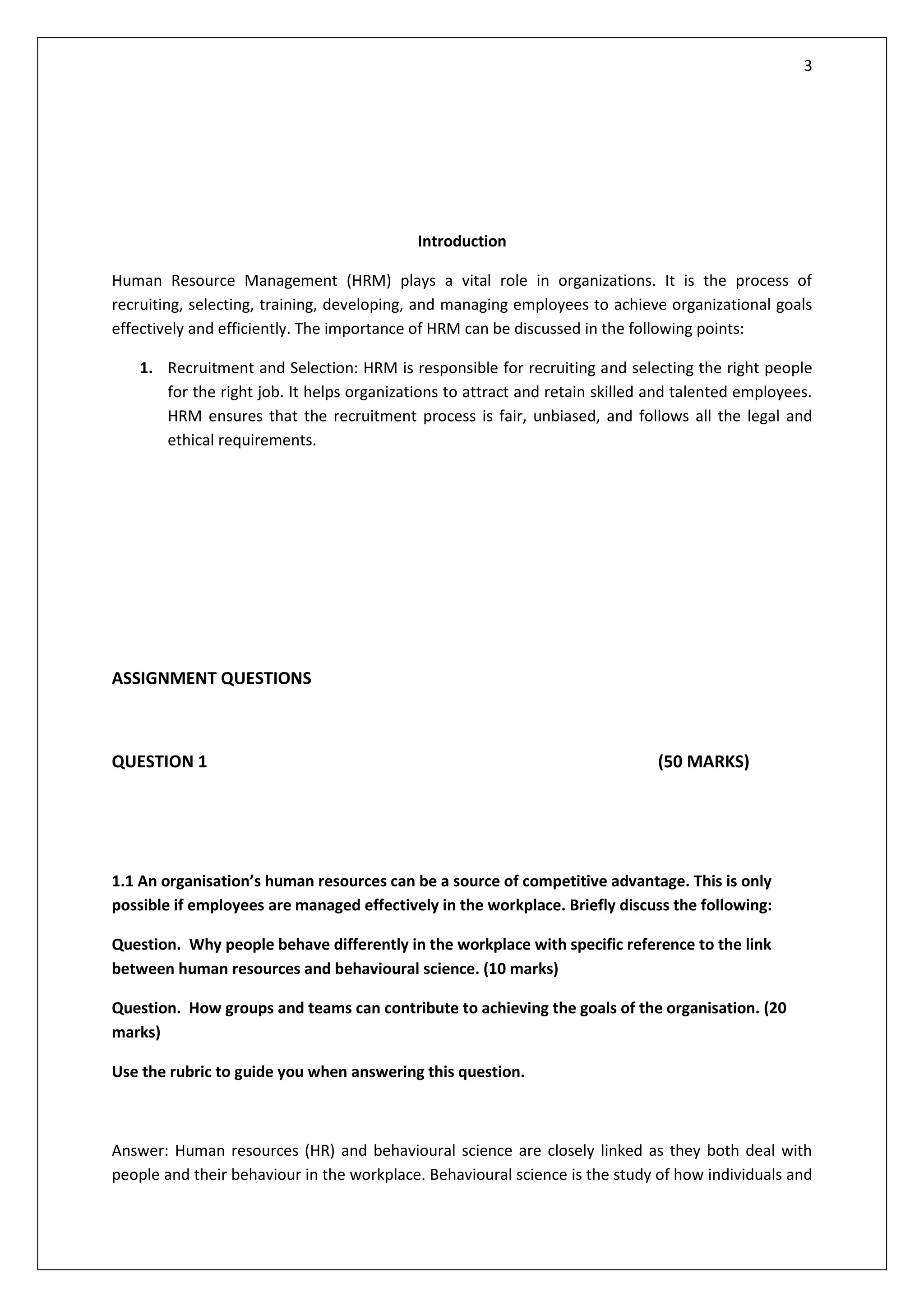 3
Introduction
Human Resource Management (HRM) plays a vital role in organizations. It is the process of
recruiting, selecting, training, developing, and managing employees to achieve organizational goals
effectively and efficiently. The importance of HRM can be discussed in the following points:
1. Recruitment and Selection: HRM is responsible for recruiting and selecting the right people
for the right job. It helps organizations to attract and retain skilled and talented employees.
HRM ensures that the recruitment process is fair, unbiased, and follows all the legal and
ethical requirements.
ASSIGNMENT QUESTIONS
QUESTION 1 (50 MARKS)
1.1 An organisation’s human resources can be a source of competitive advantage. This is only
possible if employees are managed effectively in the workplace. Briefly discuss the following:
Question. Why people behave differently in the workplace with specific reference to the link
between human resources and behavioural science. (10 marks)
Question. How groups and teams can contribute to achieving the goals of the organisation. (20
marks)
Use the rubric to guide you when answering this question.
Answer: Human resources (HR) and behavioural science are closely linked as they both deal with
people and their behaviour in the workplace. Behavioural science is the study of how individuals and
 