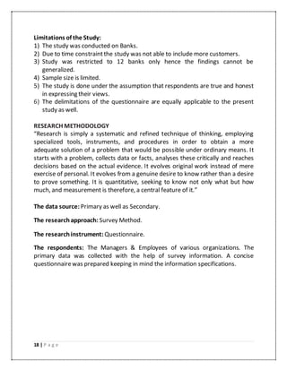18 | P a g e
Limitations of the Study:
1) The study was conducted on Banks.
2) Due to time constraintthe study was not able to include more customers.
3) Study was restricted to 12 banks only hence the findings cannot be
generalized.
4) Sample size is limited.
5) The study is done under the assumption that respondents are true and honest
in expressing their views.
6) The delimitations of the questionnaire are equally applicable to the present
study as well.
RESEARCH METHODOLOGY
“Research is simply a systematic and refined technique of thinking, employing
specialized tools, instruments, and procedures in order to obtain a more
adequate solution of a problem that would be possible under ordinary means. It
starts with a problem, collects data or facts, analyses these critically and reaches
decisions based on the actual evidence. It evolves original work instead of mere
exercise of personal. It evolves from a genuine desire to know rather than a desire
to prove something. It is quantitative, seeking to know not only what but how
much, and measurement is therefore, a central feature of it.”
The data source: Primary as well as Secondary.
The researchapproach: Survey Method.
The researchinstrument: Questionnaire.
The respondents: The Managers & Employees of various organizations. The
primary data was collected with the help of survey information. A concise
questionnairewas prepared keeping in mind the information specifications.
 