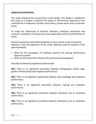 19 | P a g e
SAMPLEOF HYPOTHESIS
This study employed the ex-post-facto survey design. This design is suitable for
the study as it sought to examine the impact of performance appraisal on the
commitment of employees of public sector banks, private sector and co-operative
banks.
To study the relationship of financial indicators, employee satisfaction and
customer satisfaction and corporate social responsibility with the performance of
banks.
Research questions are the basic guidelines to carry out the study successfully.
Keeping in view the objectives of the study, following research questions have
been developed.
 What are the perceptions of employee towards the existing performance
Appraisalsystem?
 What are the factors that influence the performanceof employee?
Basically the following hypothesis will be tested:
H01: There is no significant association between demographic factors (age,
gender and education) and employee performance.
H02: There is no significant relationship between job knowledge and employee
performance.
H03: There is no significant association between training and employee
performance.
H04: There is no significant association between teamwork and an employee
performance.
H05: There is no significant association between attendance and an employee
performance.
 