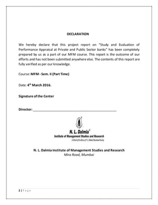2 | P a g e
DECLARATION
We hereby declare that this project report on “Study and Evaluation of
Performance Appraisal at Private and Public Sector banks” has been completely
prepared by us as a part of our MFM course. This report is the outcome of our
efforts and has not been submitted anywhere else. The contents of this report are
fully verified as per our knowledge.
Course: MFM - Sem. II (Part Time)
Date: 4th
March 2016.
Signature of the Center
Director: _______________________________________________
N. L. Dalmia Institute of Management Studies and Research
Mira Road, Mumbai
 
