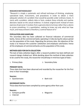 21 | P a g e
RESEARCH METHODOLOGY
“Research is simply a systematic and refined technique of thinking, employing
specialized tools, instruments, and procedures in order to obtain a more
adequate solution of a problem than would be possible under ordinary means. It
starts with a problem, collects data or facts, analysis these critically and reaches
decisions based on the actual evidence. It evolves original work instead of mere
exercise of personal. It evolves from a genuine desire to know rather than a desire
to prove something. It is quantitative, seeking to know not only what but how
much, and measurement is therefore, a central feature of it.”
POPULATION AND SAMPLING
The secondary data has been collected on financial indicators of commercial
banks, hence all the commercial banks operating in India during the above period
are the population of the study. Regarding the primary data, the objective of the
study is to measure the customer satisfaction and employee satisfaction; hence
all the employees of commercial banks arethe population of the study.
METHOD USED FOR DATA COLLECTION
The task of data collection begins after a research problem has been defined and
research design chalked out. While deciding about the method of data collection
to be used for the study, the researcher should keep in mind two types of data-:
1. Primary Data 2. Secondary Data
PRIMARY DATA:
Those data that have been observed and recorded by the researcher for the first
time in their knowledge.
Sources:
 Questionnaire  Bank visit
SECONDARY DATA:
Those data that have been compiled by some agency other than user.
Sources:
 Company profile  Magazine
 Internet
 
