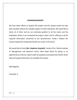 3 | P a g e
ACKNOWLEDGEMENT
We have taken efforts to prepare this project and this project would not have
been possible without the valuable support of many individuals. We would like to
thank all of them and we are extremely grateful to all the banks and the
employees where in we conducted the project report and for offering us all the
required information concerned to the questionnaire. Finally I believe this
research experience will greatly benefit our career in the future.
We would like to thank Mrs. Rajashree Gujarathi, Faculty of N.L. Dalmia Institute
of Management and Research centre, Mira Road (East) for giving us an
opportunity to write our report under her guidance and supervision and for all the
help and supportwhich led us to complete the project.
With Regards,
Group No. 4.
 