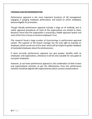 32 | P a g e
FINDINGS AND RECOMMENDATION
Performance appraisal is the most important functions of HR management
engaging in gauging employee performance and based on which employees
become eligible for promotion.
Though literally performance appraisal includes a large no of methods, but in
reality appraisal procedures of most of the organizations are limited to bank.
Research found that the organization is practicing a feeble appraisal system and
most of the time it losses to achieve employees’ trust.
This research found a large number of shortcomings in performance appraisal
system. The superior or the branch manager has the only right to evaluate an
employee, which can be one of the view’ which will be helpful to gather feedback
of evaluated employees about the whole process.
If done correctly performance appraisal can give greater benefits both to
employees and organizations, otherwise it will be only valuable for very good or
very poor employees.
However, as we know performance appraisal is the combination of both human
and organizational activities; to get the effectiveness from this performance
activities should be aligned with organizationalculture, process and procedure.
 