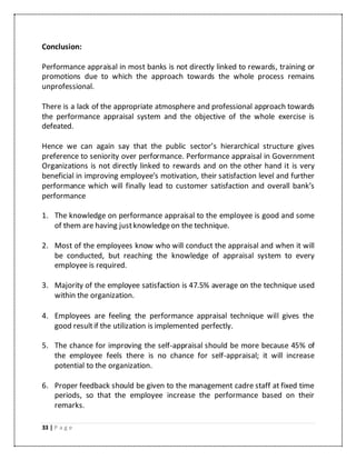 33 | P a g e
Conclusion:
Performance appraisal in most banks is not directly linked to rewards, training or
promotions due to which the approach towards the whole process remains
unprofessional.
There is a lack of the appropriate atmosphere and professional approach towards
the performance appraisal system and the objective of the whole exercise is
defeated.
Hence we can again say that the public sector’s hierarchical structure gives
preference to seniority over performance. Performance appraisal in Government
Organizations is not directly linked to rewards and on the other hand it is very
beneficial in improving employee’s motivation, their satisfaction level and further
performance which will finally lead to customer satisfaction and overall bank’s
performance
1. The knowledge on performance appraisal to the employee is good and some
of them are having justknowledgeon the technique.
2. Most of the employees know who will conduct the appraisal and when it will
be conducted, but reaching the knowledge of appraisal system to every
employee is required.
3. Majority of the employee satisfaction is 47.5% average on the technique used
within the organization.
4. Employees are feeling the performance appraisal technique will gives the
good resultif the utilization is implemented perfectly.
5. The chance for improving the self-appraisal should be more because 45% of
the employee feels there is no chance for self-appraisal; it will increase
potential to the organization.
6. Proper feedback should be given to the management cadre staff at fixed time
periods, so that the employee increase the performance based on their
remarks.
 