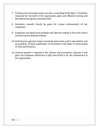 34 | P a g e
7. Training and counseling classes are less in according to the data; it should be
improved for the befit of the organization goals and effective training and
development programs should be held.
8. Exemplary rewards should be given for unique achievements of the
employees.
9. Employees are facing some problem with decision making in the work culture
and free hand in decision making.
10. Performance appraisal system should be extensively used in job rotation and
up gradation of basic qualification of all workers to be taken in future based
on their performance.
11. Uniform growth is required in the salaries and promotions, because it will
gives the employee satisfaction in high level which is for the achievement of
the organization.
 