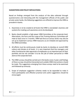 35 | P a g e
SUGGESTIONS AND POLICY IMPLICATIONS:
Based on findings emerged from the analysis of the data collected through
questionnaires and interacting with the management officials of the public and
private sector banks, the following suggestions are offered to improve the HRM as
prevalent in banks.
1. Awareness is to be created at all levels that HRM is everybody’s business and
systems for creating such awareness areto be developed.
2. Banks should establish a high power HRM Committee at the corporate level.
Alternatives, the form and the scope of the Training Advisory Committee will
meet at least once in 3 months. HRM task force at various levels may also be
set up to implement various HRM measures as are initiated and approved by
the HRM Committee.
3. All efforts must be continuously mode by banks to develop an overall HRM
culture and climate at all levels. It is very important that line managers and
other functionaries take appraisals of employees as an important part of their
portfolio and do not consider it to be the job of either personnel or HRM
alone at the corporate level.
4. The HRM surveys should be carried out in the banks every 3 years and findings
of these surveys should be interpreted and suitable HRM interventions should
be made. The suggestions emerging from these surveys need to be examined
and followed up seriously.
5. Scope of employee suggestion schemes needs to be expanded to make it
more participative and effective practical and useful suggestions should be
encouraged.
 