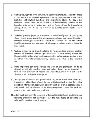 36 | P a g e
6. Visiting faculty(with some behavioural science background) should be made
to visit all the branches over a period of time, by giving advance notice to the
branches and inviting questions and suggestions about the day-to-day
problems. These could be discussed in a brainstorming session at the
branches with a view to letting out pent up feelings if not for immediately
solving them. This should be followed up suitable communication from
controllers.
7. Tasks/assignments/paper presentation to individuals/group of participants
should be made as a regular feature experience sharing among participants to
facilitate meaningful interaction should be provided for. To the extent
feasible, structured and unstructured role plays in training sessions should be
introduced.
8. Welfare measures particularly relation to hospitalization scheme, canteen
facilities at branches, scholarships for children of staff holiday homes and
library facilities at branches need reexamination and whenever feasible, these
and other such welfare measures may be suitably modified for the benefit of
staff.
9. More important personnel policies like transfer and promotion are to be
viewed periodically transfer placement policy should be implemented in
fairness with minimum ad hocism and undue favouritism from either side.
This will instill confidence amongstall.
10. The system of reward and punishment should be made more clear and
transparent while there should be an institutionalized system for calling
periodical information, good work done by staff for prompt appreciations of
their deeds and punishment to the erring employees should be quick and
proper to serveas a deterrent to others.
11. A thorough and scientific screening of the participants should be done before
selecting employees for training so that the right types of personnel are
selected for the righttype of training.
 